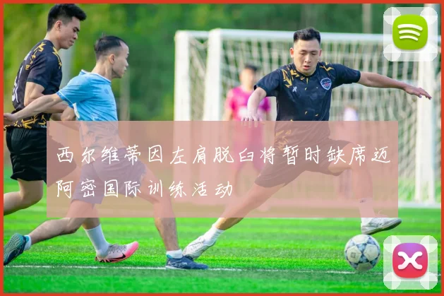 西尔维蒂因左肩脱臼将暂时缺席迈阿密国际训练活动