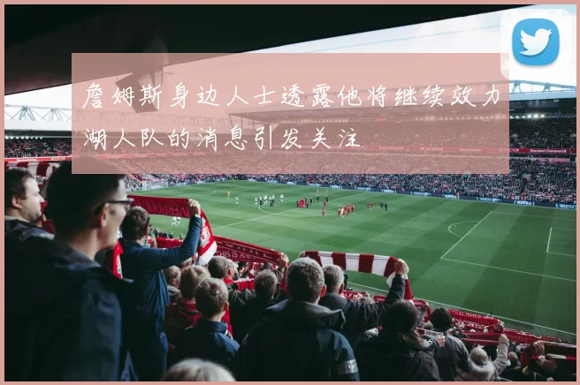 詹姆斯身边人士透露他将继续效力湖人队的消息引发关注