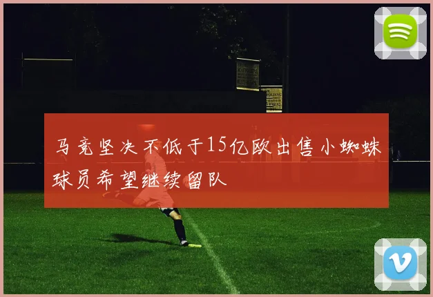 马竞坚决不低于15亿欧出售小蜘蛛球员希望继续留队