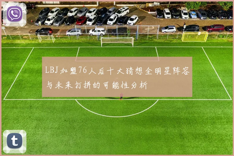 LBJ加盟76人后十大猜想全明星阵容与未来打拼的可能性分析