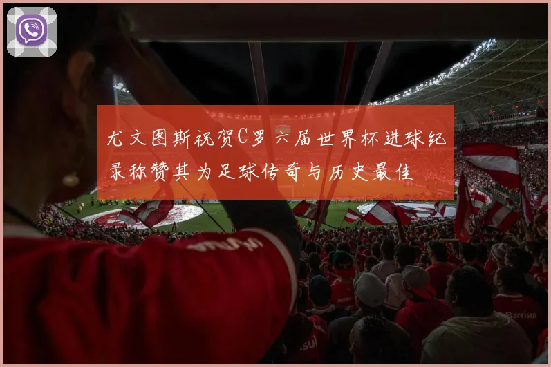 尤文图斯祝贺C罗六届世界杯进球纪录称赞其为足球传奇与历史最佳