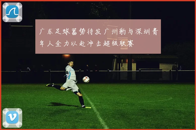 广东足球蓄势待发广州豹与深圳青年人全力以赴冲击超级联赛
