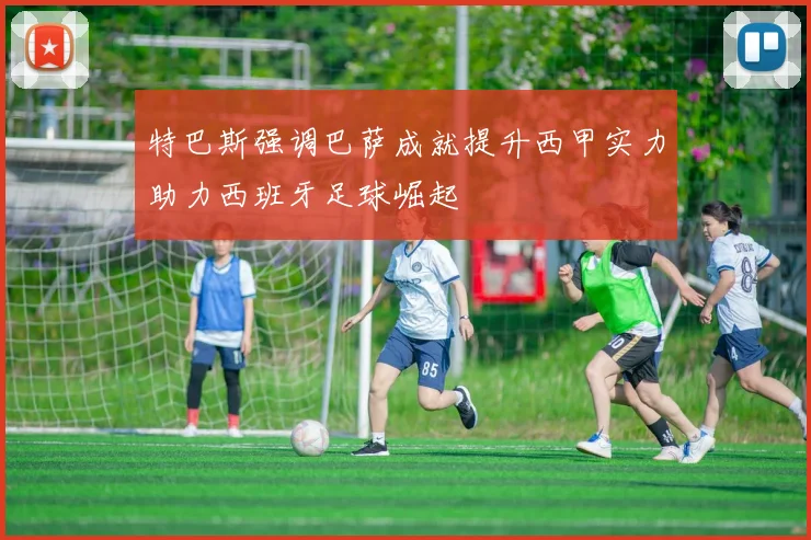 特巴斯强调巴萨成就提升西甲实力助力西班牙足球崛起
