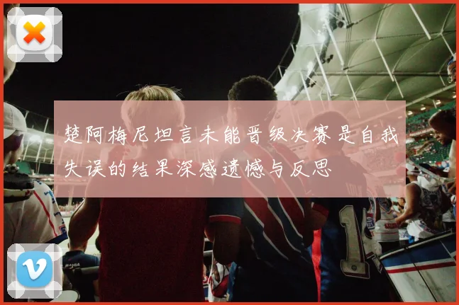 楚阿梅尼坦言未能晋级决赛是自我失误的结果深感遗憾与反思