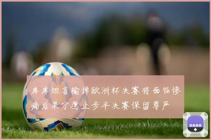库库坦言输掉欧洲杯决赛将面临惨痛后果宁愿止步半决赛保留尊严
