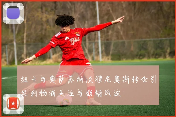 纽卡与奥萨苏纳谈穆尼奥斯转会引发利物浦关注与截胡风波
