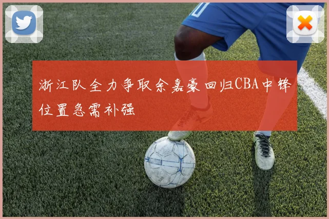 浙江队全力争取余嘉豪回归CBA中锋位置急需补强