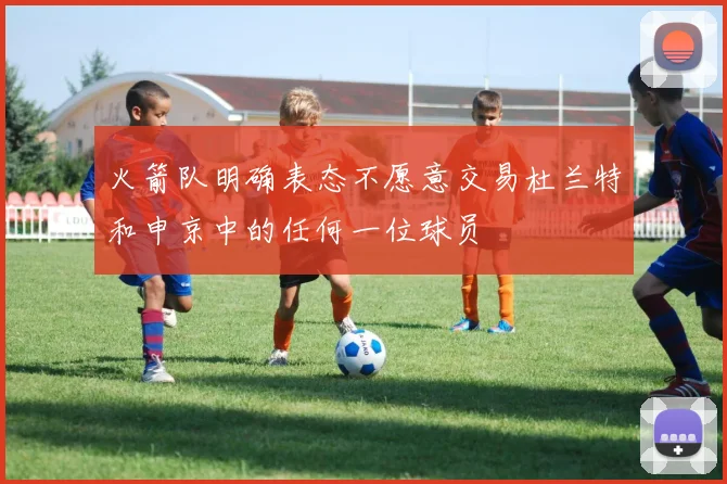 火箭队明确表态不愿意交易杜兰特和申京中的任何一位球员