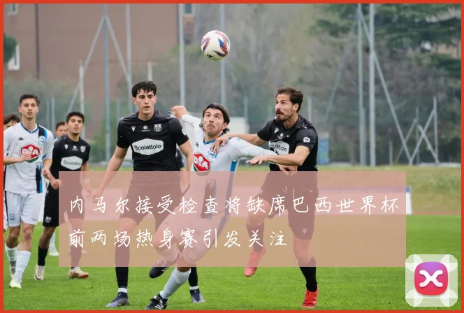 内马尔接受检查将缺席巴西世界杯前两场热身赛引发关注