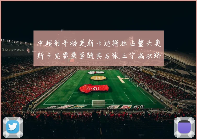 中超射手榜更新卡迪斯独占鳌头奥斯卡克雷桑紧随其后张玉宁成功跻身前十