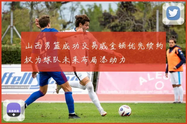 山西男篮成功交易威金顿优先续约权为球队未来布局添动力