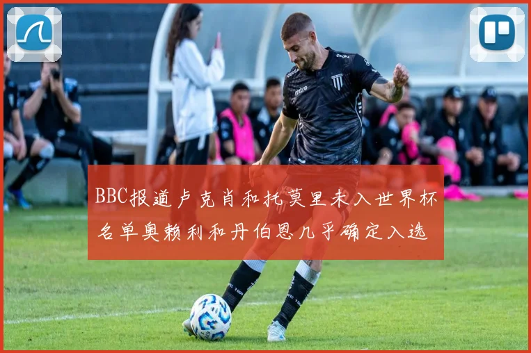 BBC报道卢克肖和托莫里未入世界杯名单奥赖利和丹伯恩几乎确定入选