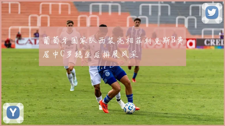 葡萄牙国家队西装亮相菲利克斯B费居中C罗稳坐后排展风采