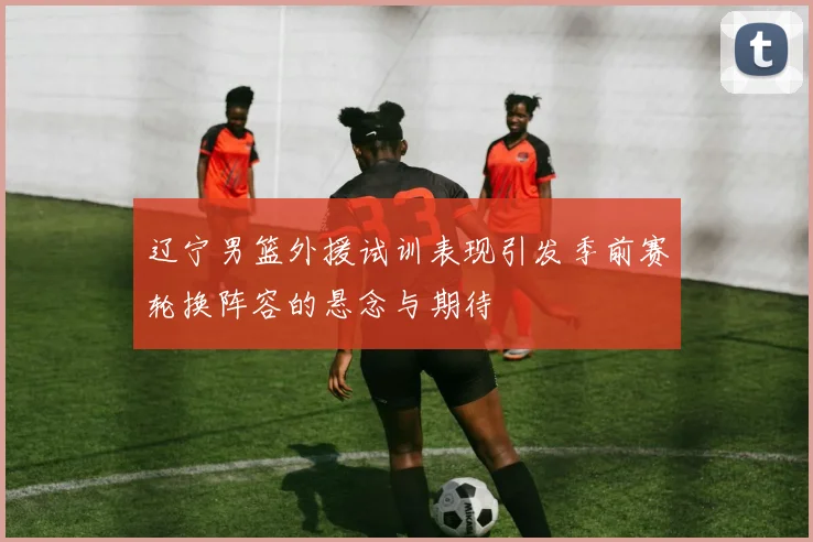 辽宁男篮外援试训表现引发季前赛轮换阵容的悬念与期待