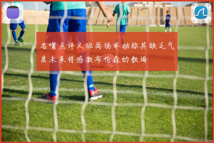 名嘴点评文班离场举动称其缺乏气度未来将感激布伦森的教诲