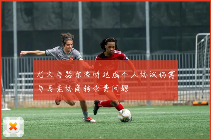 尤文与瑟尔洛特达成个人协议仍需与马竞协商转会费问题
